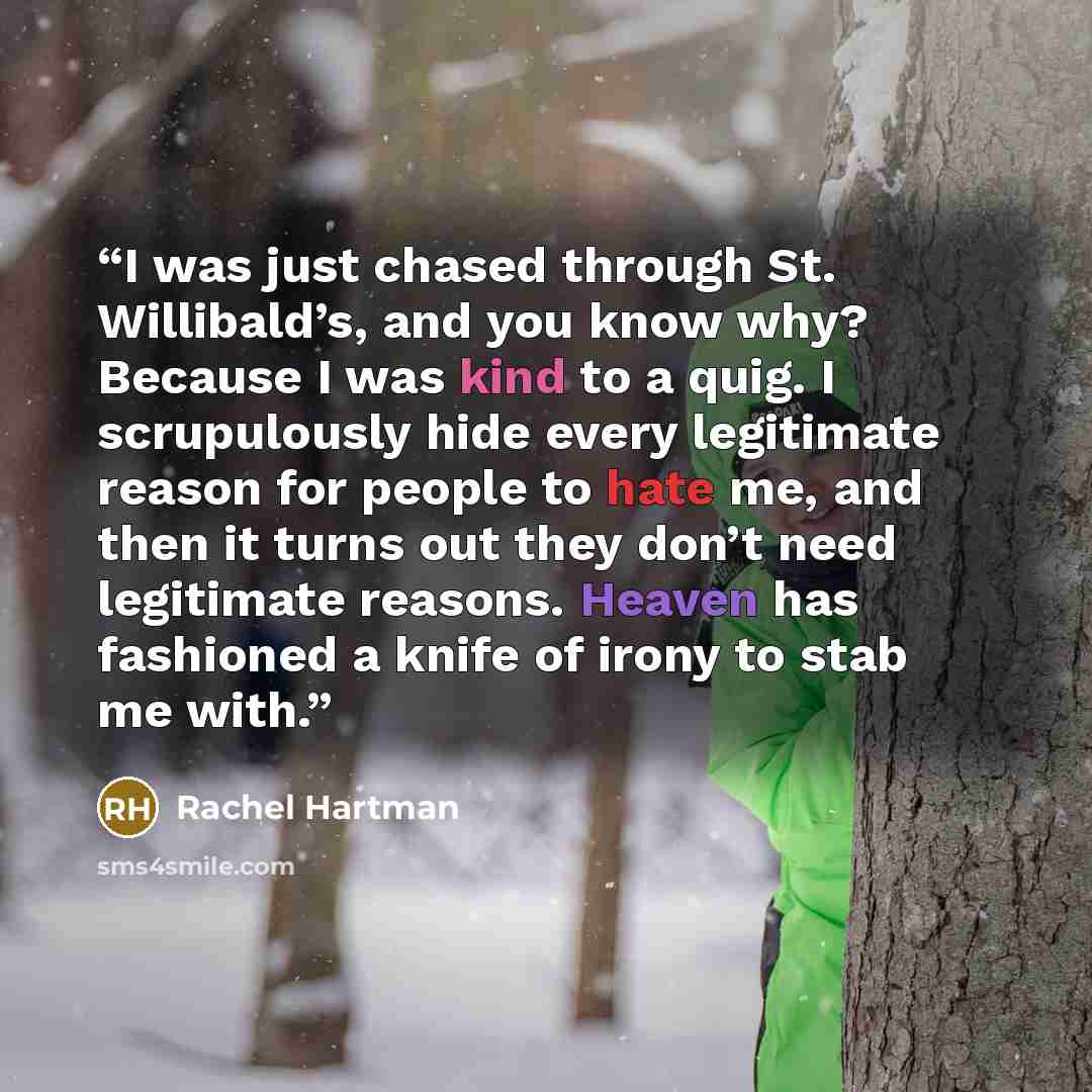 “I was just chased through St. Willibald’s, and you know why? Because I was kind to a quig. I scrupulously hide every legitimate reason for people to hate me, and then it turns out they don’t need legitimate reasons. Heaven has fashioned a knife of irony to stab me with.” quote by Rachel Hartman