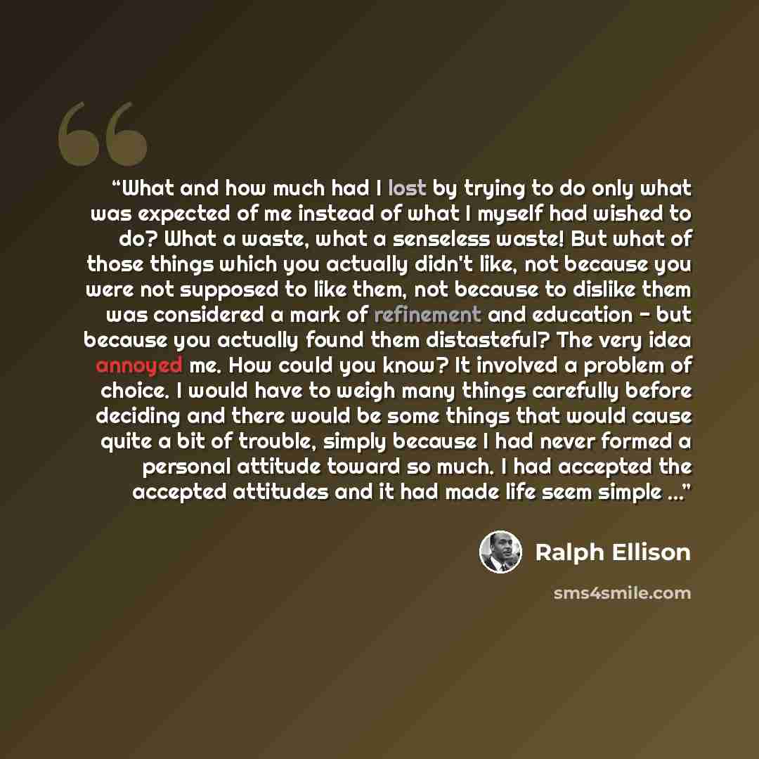 “What and how much had I lost by trying to do only what was expected of me instead of what I myself had wished to do? What a waste, what a senseless waste! But what of those things which you actually didn't like, not because you were not supposed to like them, not because to dislike them was…” quote by Ralph Ellison