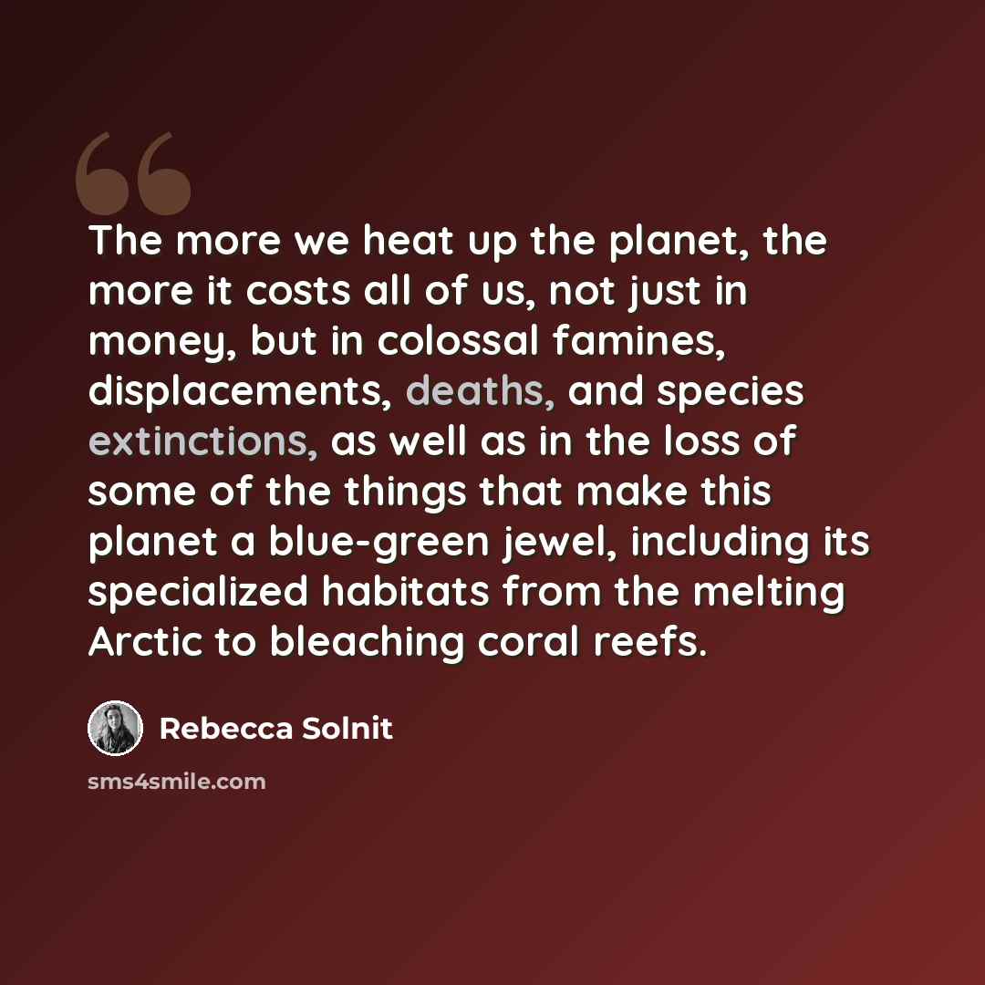 “The more we heat up the planet, the more it costs all of us, not just in money, but in colossal famines, displacements, deaths, and species extinctions, as well as in the loss of some of the things that make this planet a blue-green jewel, including its specialized habitats from the melting Arctic…” quote by Rebecca Solnit
