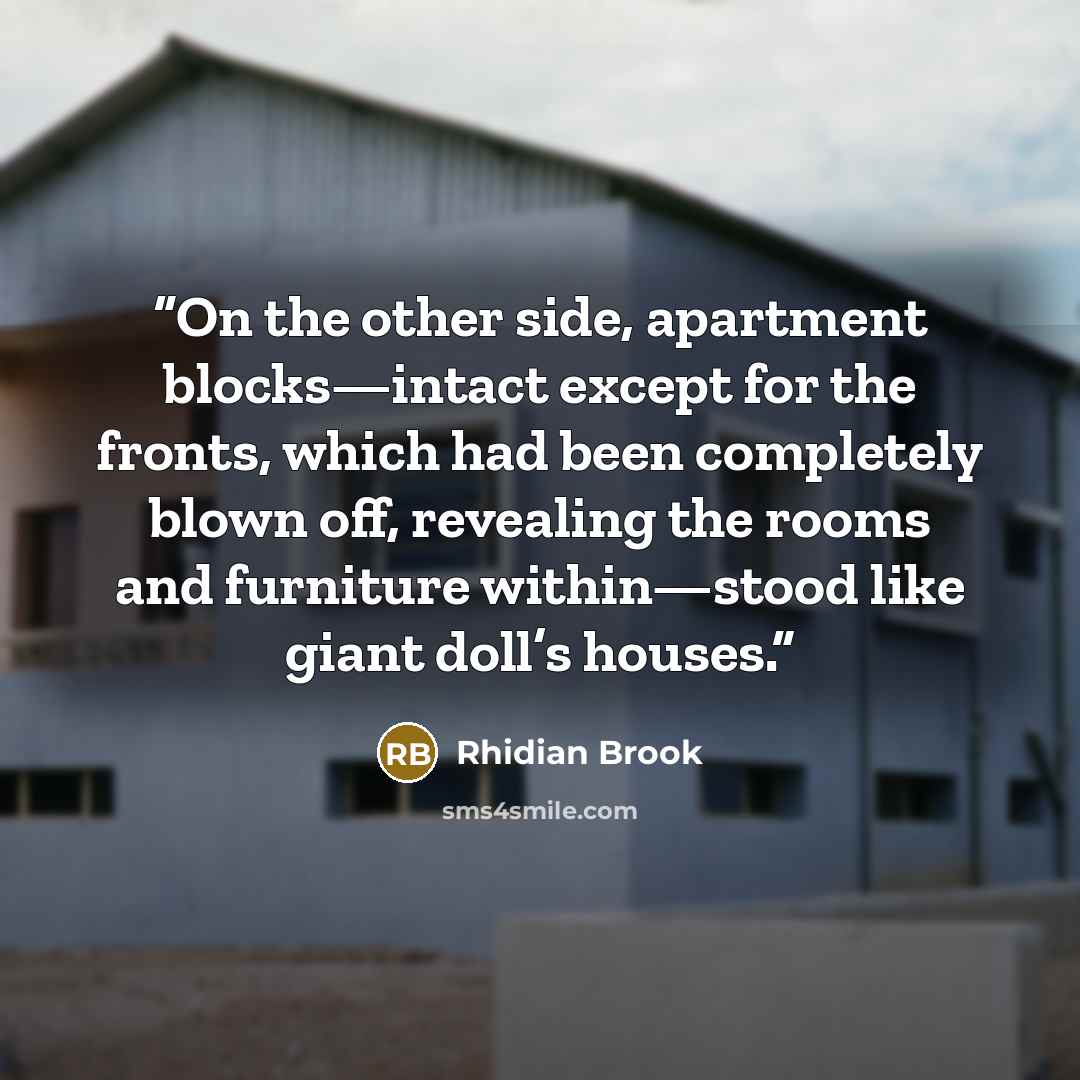 “On the other side, apartment blocks—intact except for the fronts, which had been completely blown off, revealing the rooms and furniture within—stood like giant doll’s houses.” quote by Rhidian Brook