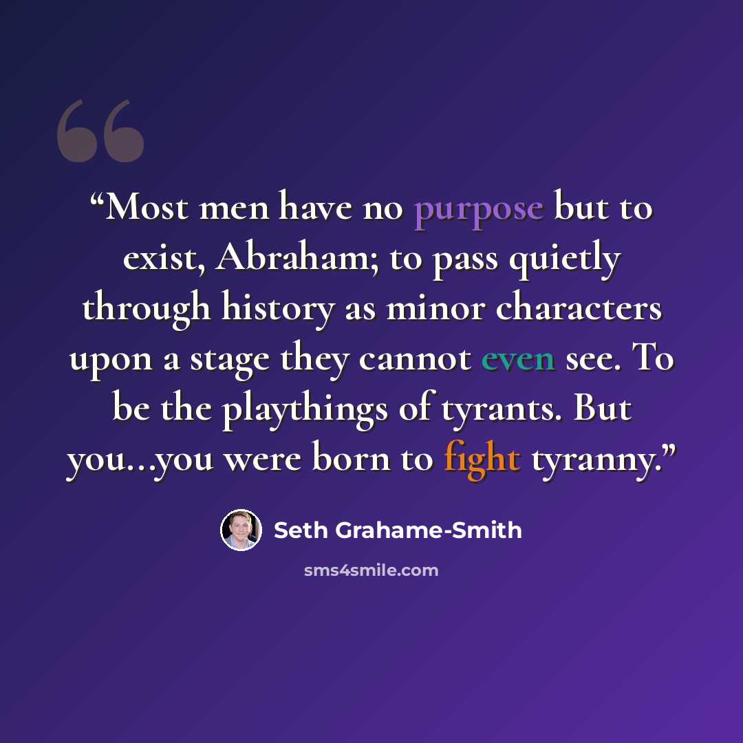 “Most men have no purpose but to exist, Abraham; to pass quietly through history as minor characters upon a stage they cannot even see. To be the playthings of tyrants. But you...you were born to fight tyranny.” quote by Seth Grahame-Smith