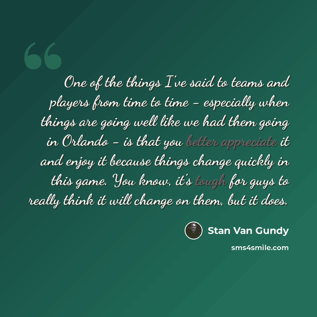 “One of the things I've said to teams and players from time to time - especially when things are going well like we had them going in Orlando - is that you better appreciate it and enjoy it because things change quickly in this game. You know, it's tough for guys to really think it will change on…” quote by Stan Van Gundy