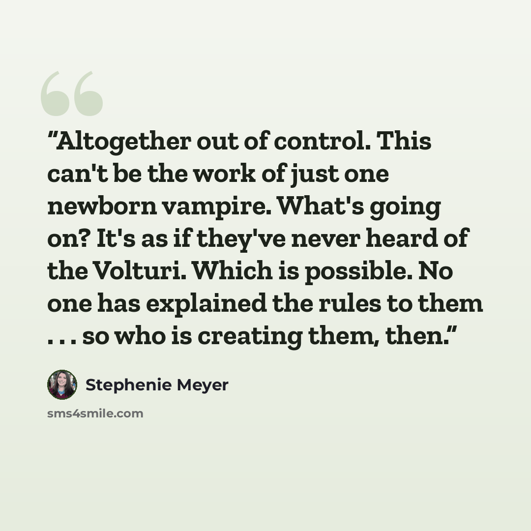 “Altogether out of control. This can't be the work of just one newborn vampire. What's going on? It's as if they've never heard of the Volturi. Which is possible. No one has explained the rules to them . . . so who is creating them, then.” quote by Stephenie Meyer