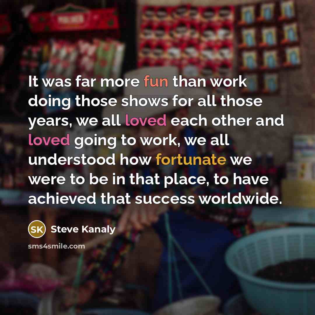 “It was far more fun than work doing those shows for all those years, we all loved each other and loved going to work, we all understood how fortunate we were to be in that place, to have achieved that success worldwide.” quote by Steve Kanaly