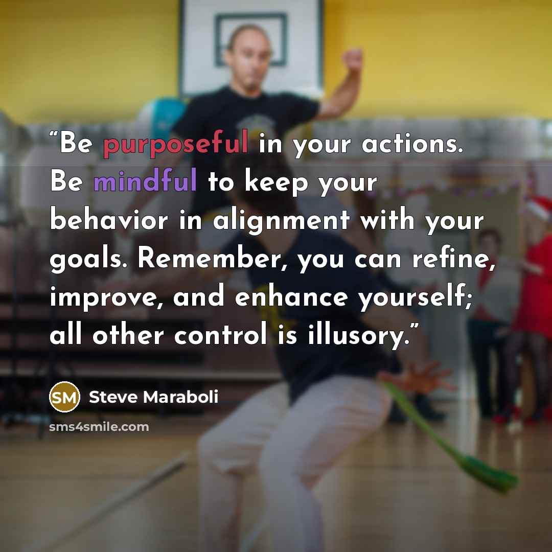 “Be purposeful in your actions. Be mindful to keep your behavior in alignment with your goals. Remember, you can refine, improve, and enhance yourself; all other control is illusory.” quote by Steve Maraboli