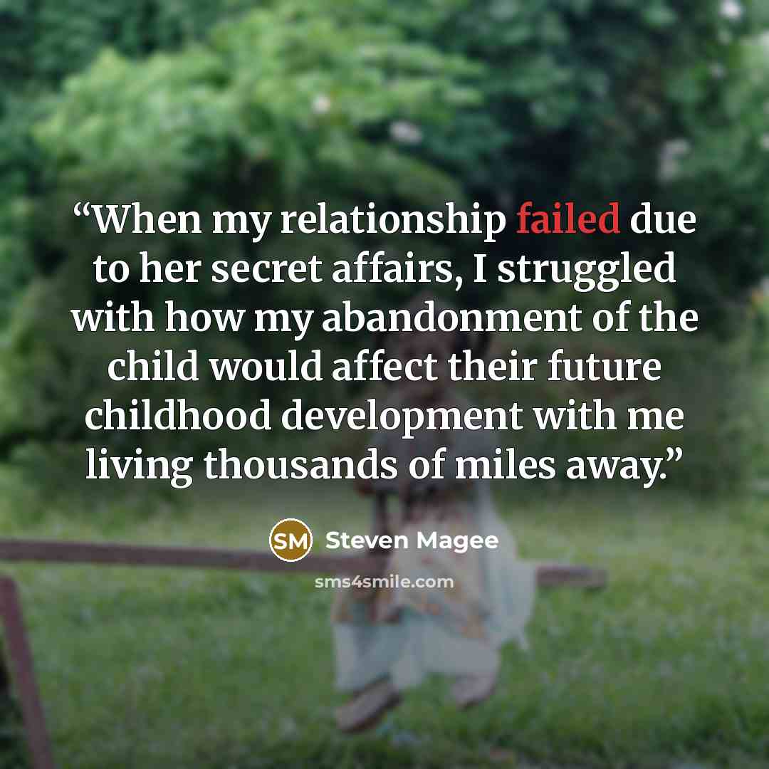 “When my relationship failed due to her secret affairs, I struggled with how my abandonment of the child would affect their future childhood development with me living thousands of miles away.” quote by Steven Magee