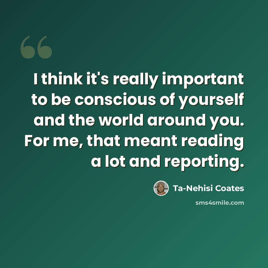 “I think it's really important to be conscious of yourself and the world around you. For me, that meant reading a lot and reporting.” quote by Ta-Nehisi Coates