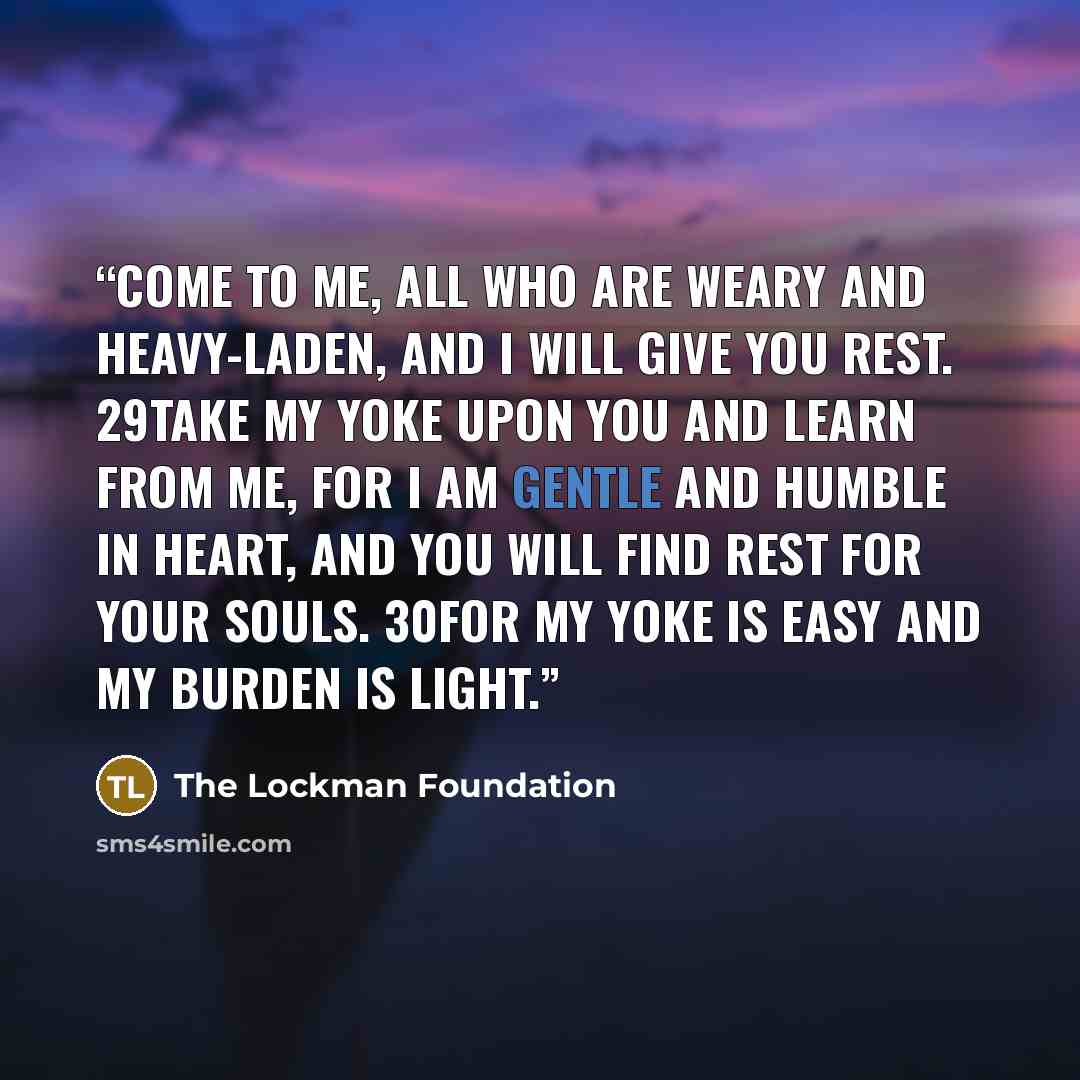 “Come to Me, all who are weary and heavy-laden, and I will give you rest. 29Take My yoke upon you and learn from Me, for I am gentle and humble in heart, and YOU WILL FIND REST FOR YOUR SOULS. 30For My yoke is easy and My burden is light.” quote by The Lockman Foundation