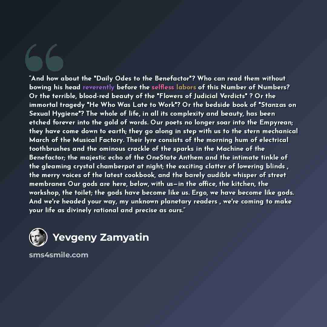 “And how about the "Daily Odes to the Benefactor"? Who can read them without bowing his head reverently before the selfless labors of this Number of Numbers? Or the terrible, blood-red beauty of the "Flowers of Judicial Verdicts" ? Or the immortal tragedy "He Who Was Late to Work"? Or the bedside…” quote by Yevgeny Zamyatin