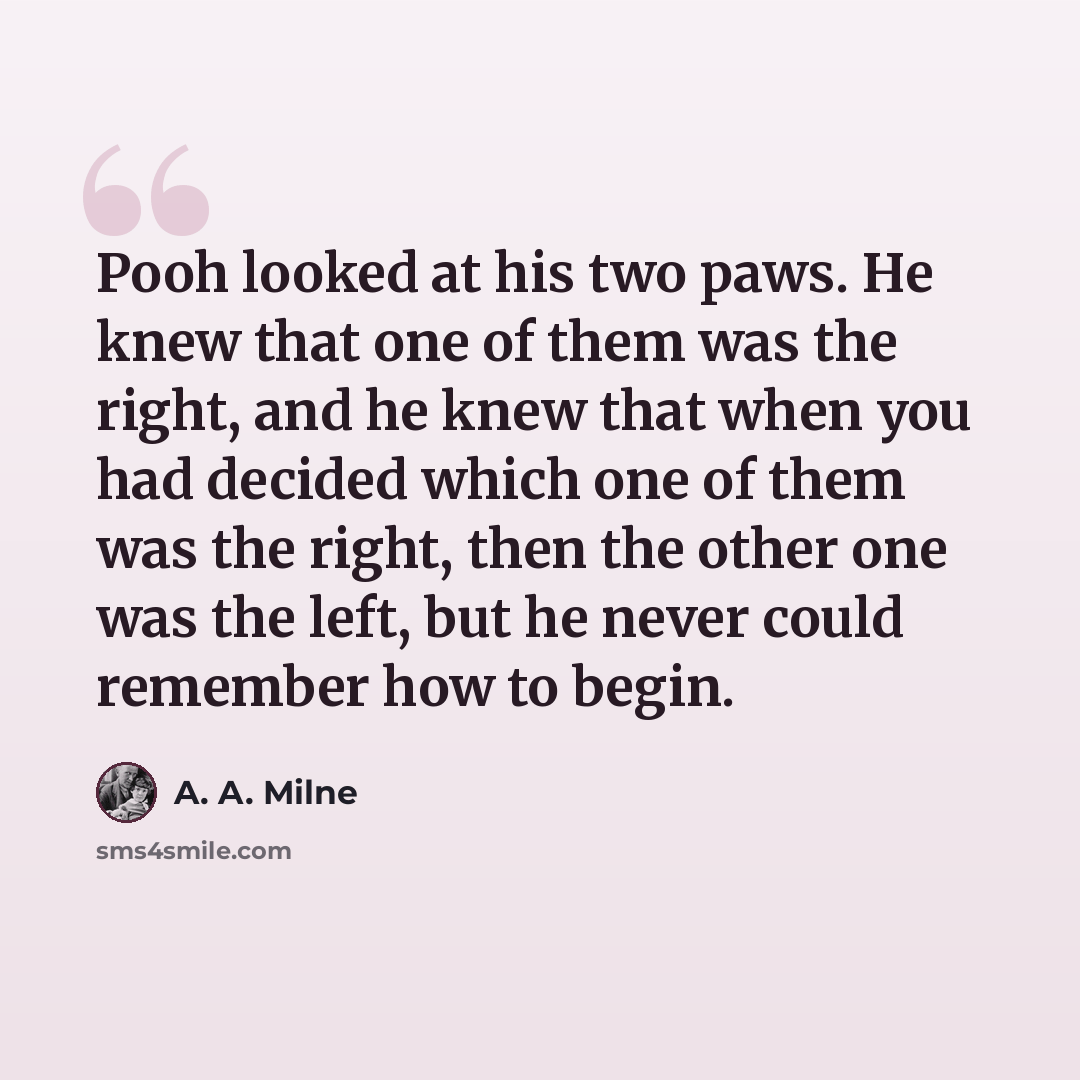 “Pooh looked at his two paws. He knew that one of them was the right, and he knew that when you had decided which one of them was the right, then the other one was the left, but he never could remember how to begin.” quote by A. A. Milne