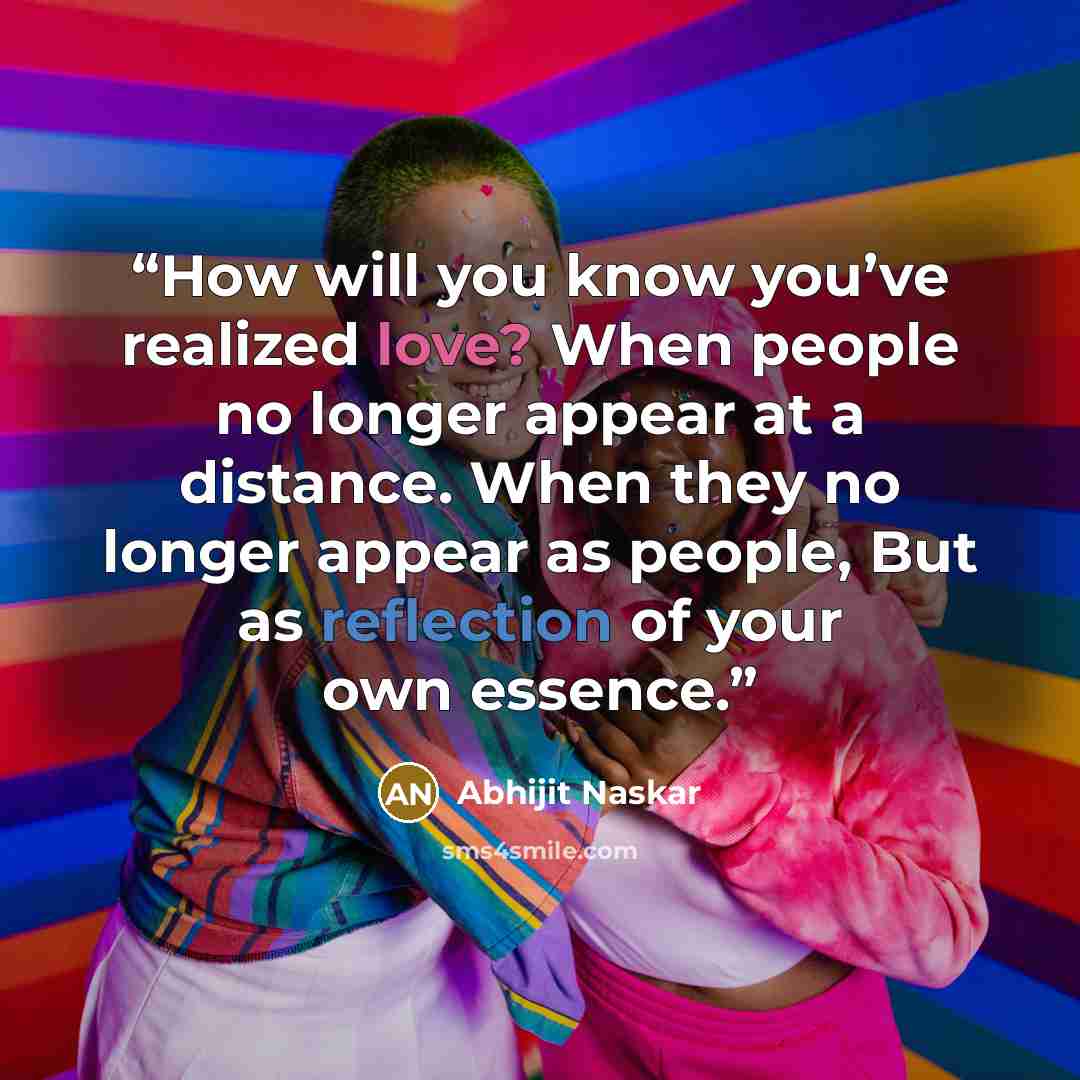 “How will you know you’ve realized love? When people no longer appear at a distance. When they no longer appear as people, But as reflection of your own essence.” quote by Abhijit Naskar