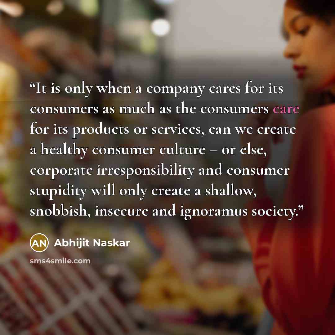 “It is only when a company cares for its consumers as much as the consumers care for its products or services, can we create a healthy consumer culture – or else, corporate irresponsibility and consumer stupidity will only create a shallow, snobbish, insecure and ignoramus society.” quote by Abhijit Naskar