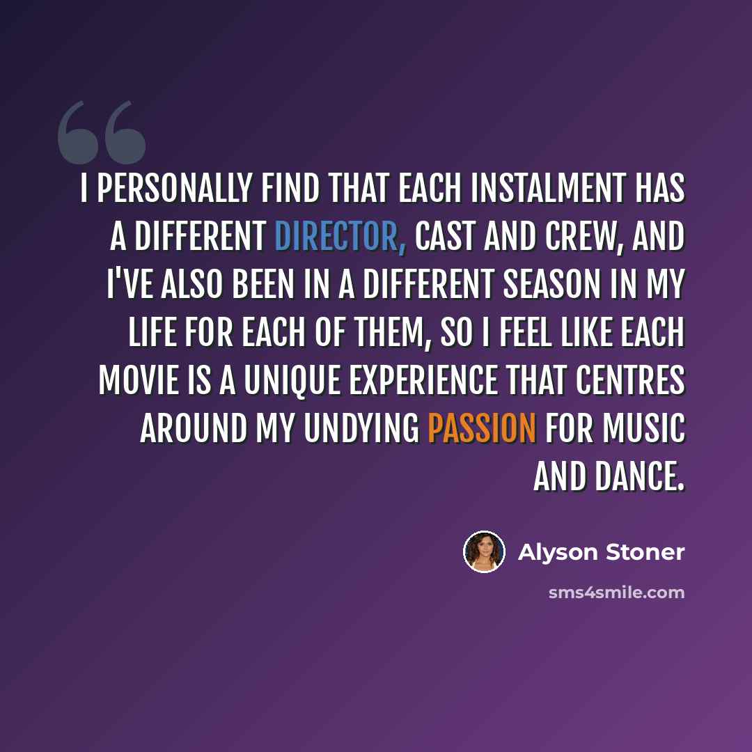 “I personally find that each instalment has a different director, cast and crew, and I've also been in a different season in my life for each of them, so I feel like each movie is a unique experience that centres around my undying passion for music and dance.” quote by Alyson Stoner