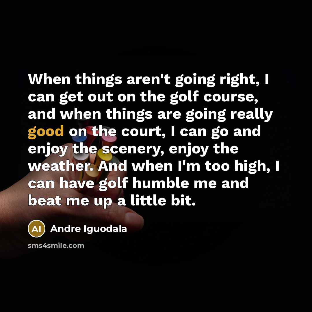 “When things aren't going right, I can get out on the golf course, and when things are going really good on the court, I can go and enjoy the scenery, enjoy the weather. And when I'm too high, I can have golf humble me and beat me up a little bit.” quote by Andre Iguodala