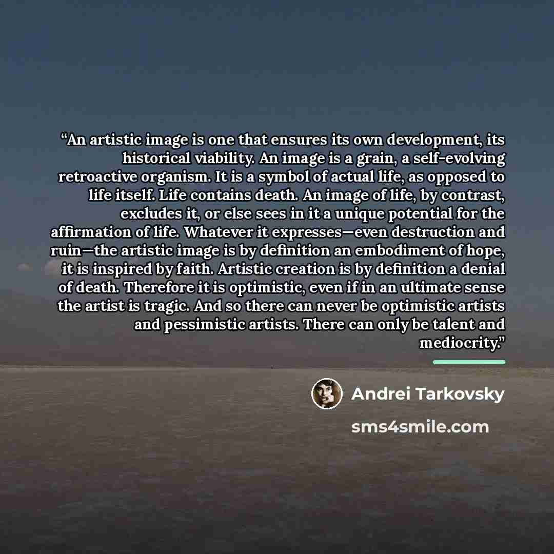 “An artistic image is one that ensures its own development, its historical viability. An image is a grain, a self-evolving retroactive organism. It is a symbol of actual life, as opposed to life itself. Life contains death. An image of life, by contrast, excludes it, or else sees in it a unique…” quote by Andrei Tarkovsky