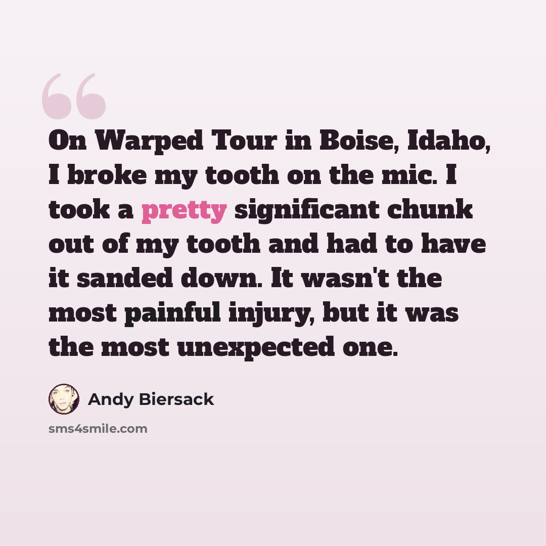 “On Warped Tour in Boise, Idaho, I broke my tooth on the mic. I took a pretty significant chunk out of my tooth and had to have it sanded down. It wasn't the most painful injury, but it was the most unexpected one.” quote by Andy Biersack