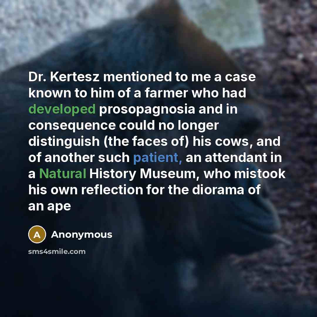 “Dr. Kertesz mentioned to me a case known to him of a farmer who had developed prosopagnosia and in consequence could no longer distinguish (the faces of) his cows, and of another such patient, an attendant in a Natural History Museum, who mistook his own reflection for the diorama of an ape” quote by Anonymous