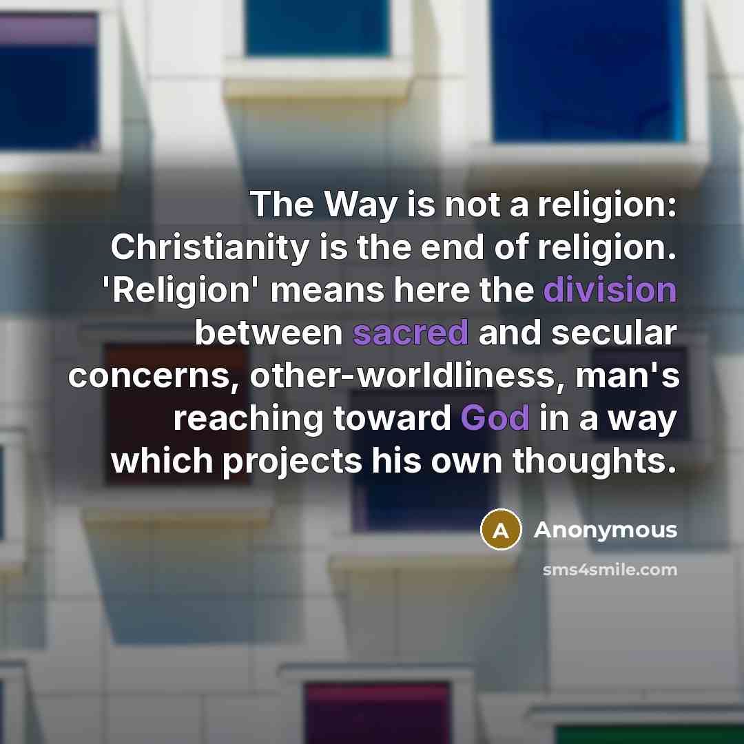 “The Way is not a religion: Christianity is the end of religion. 'Religion' means here the division between sacred and secular concerns, other-worldliness, man's reaching toward God in a way which projects his own thoughts.” quote by Anonymous