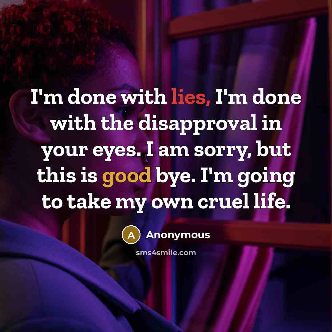 “I'm done with lies, I'm done with the disapproval in your eyes. I am sorry, but this is good bye. I'm going to take my own cruel life.” quote by Anonymous