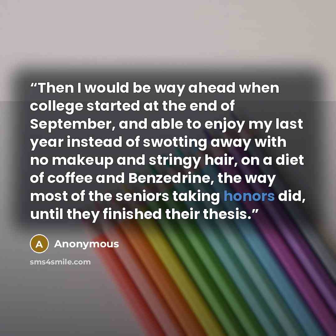 “Then I would be way ahead when college started at the end of September, and able to enjoy my last year instead of swotting away with no makeup and stringy hair, on a diet of coffee and Benzedrine, the way most of the seniors taking honors did, until they finished their thesis.” quote by Anonymous