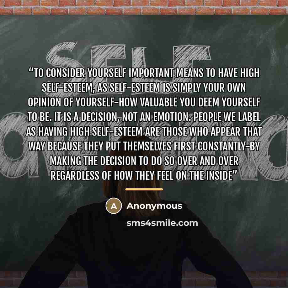 “To consider yourself important means to have high self-esteem, as self-esteem is simply your own opinion of yourself-how valuable you deem yourself to be. It is a decision, not an emotion. People we label as having high self-esteem are those who appear that way because they put themselves first…” quote by Anonymous