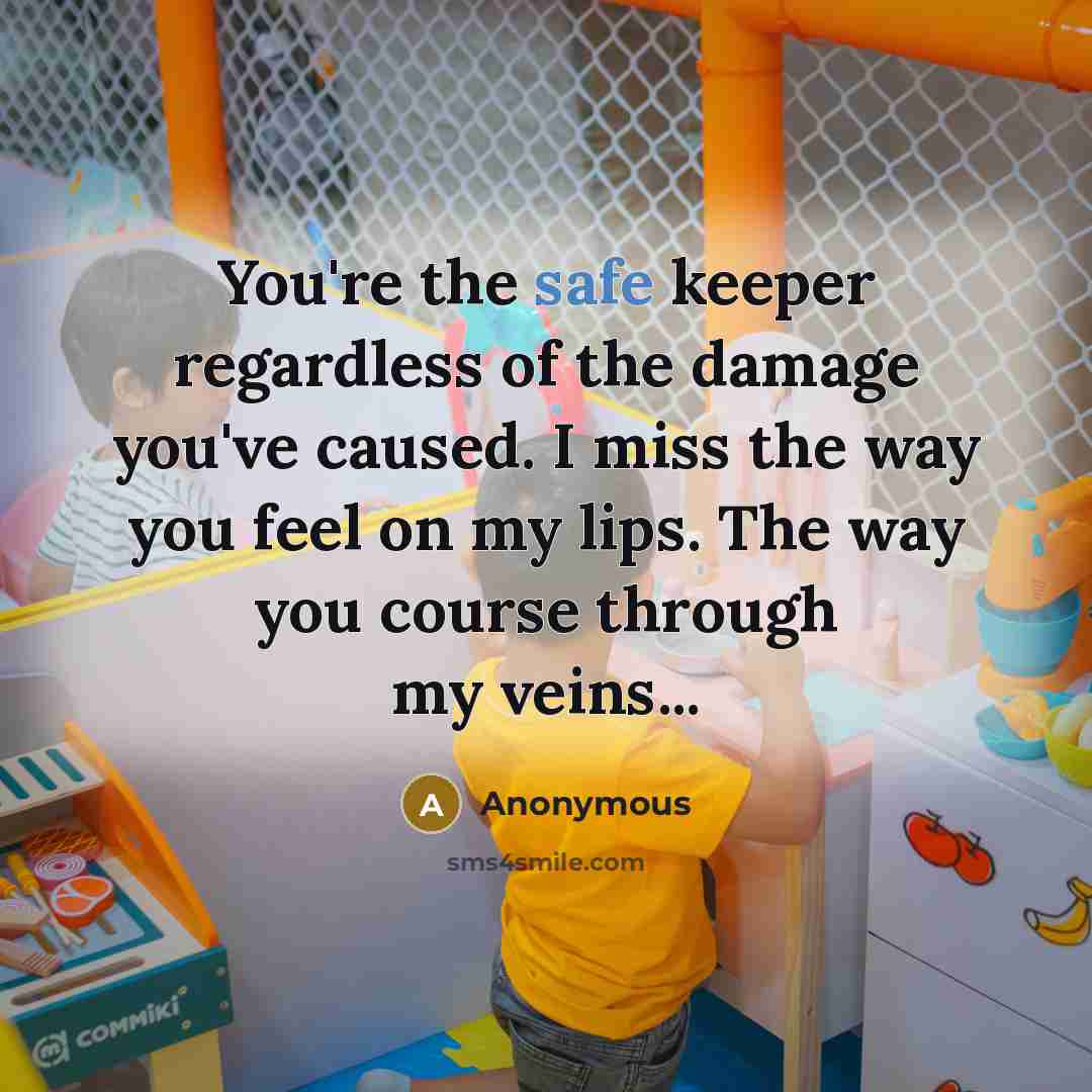 “You're the safe keeper regardless of the damage you've caused. I miss the way you feel on my lips. The way you course through my veins...” quote by Anonymous