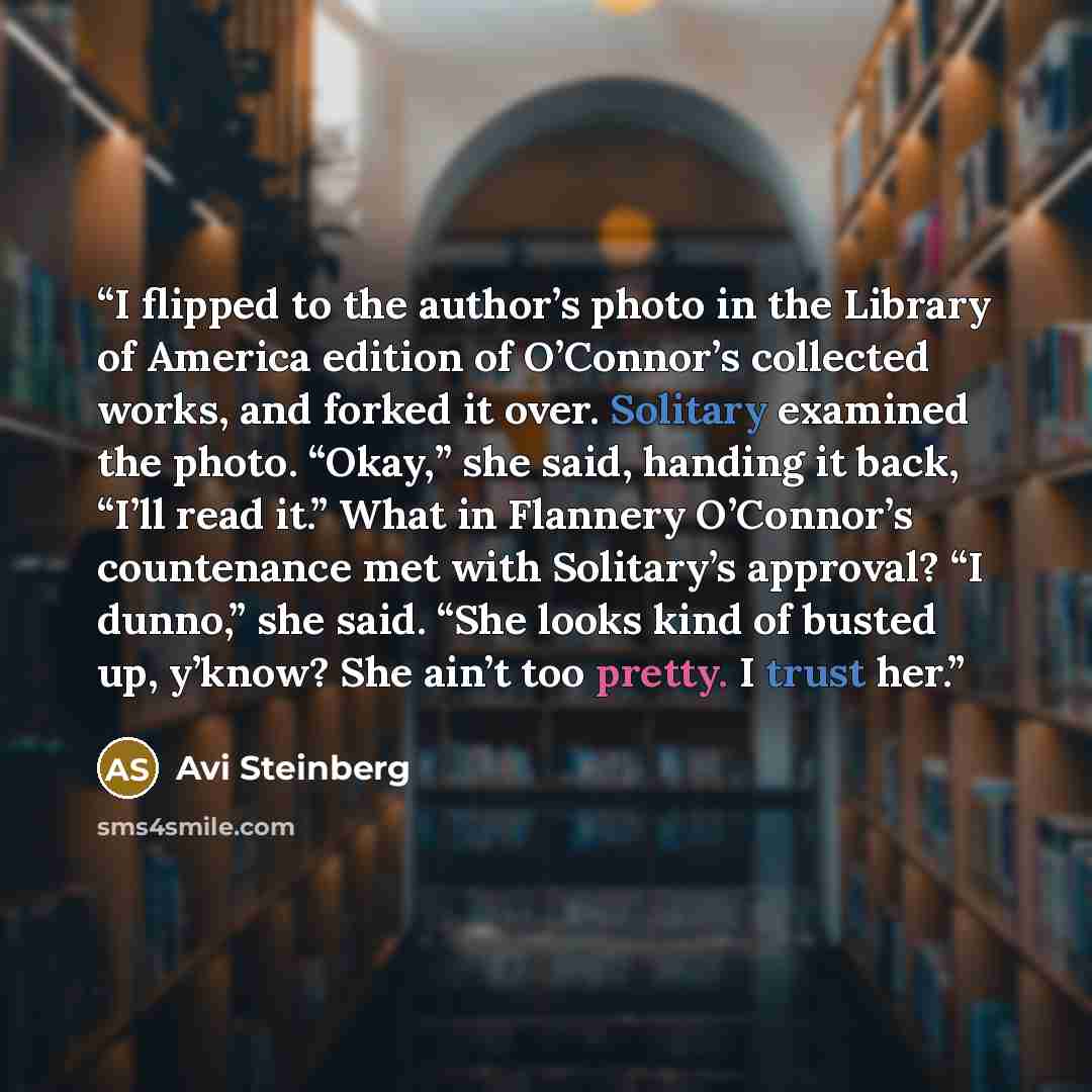 “I flipped to the author’s photo in the Library of America edition of O’Connor’s collected works, and forked it over. Solitary examined the photo. “Okay,” she said, handing it back, “I’ll read it.” What in Flannery O’Connor’s countenance met with Solitary’s approval? “I dunno,” she said. “She looks…” quote by Avi Steinberg