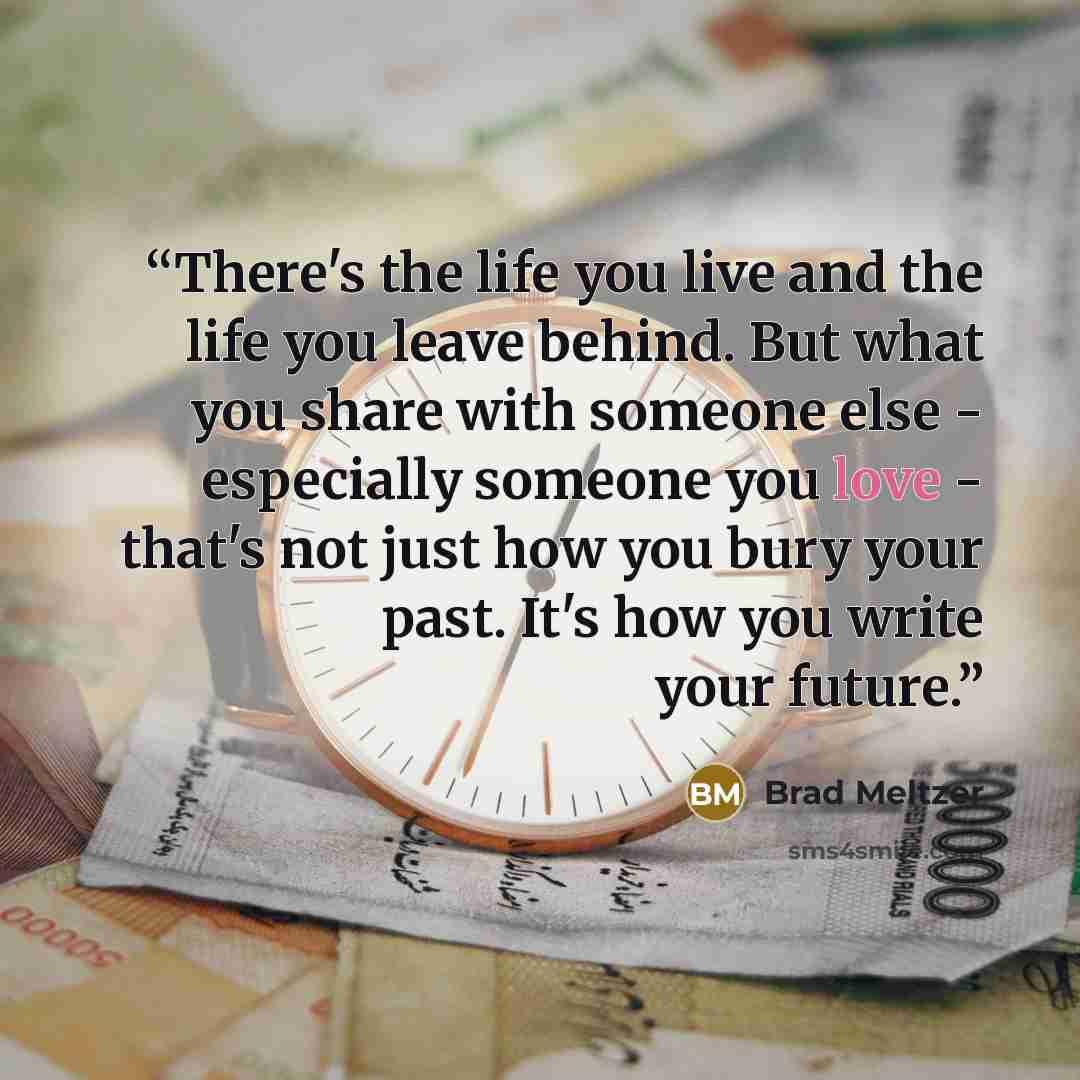 “There's the life you live and the life you leave behind. But what you share with someone else - especially someone you love - that's not just how you bury your past. It's how you write your future.” quote by Brad Meltzer