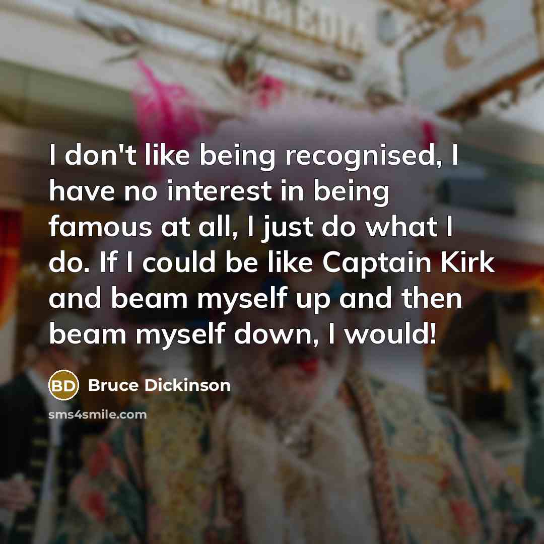 “I don't like being recognised, I have no interest in being famous at all, I just do what I do. If I could be like Captain Kirk and beam myself up and then beam myself down, I would!” quote by Bruce Dickinson
