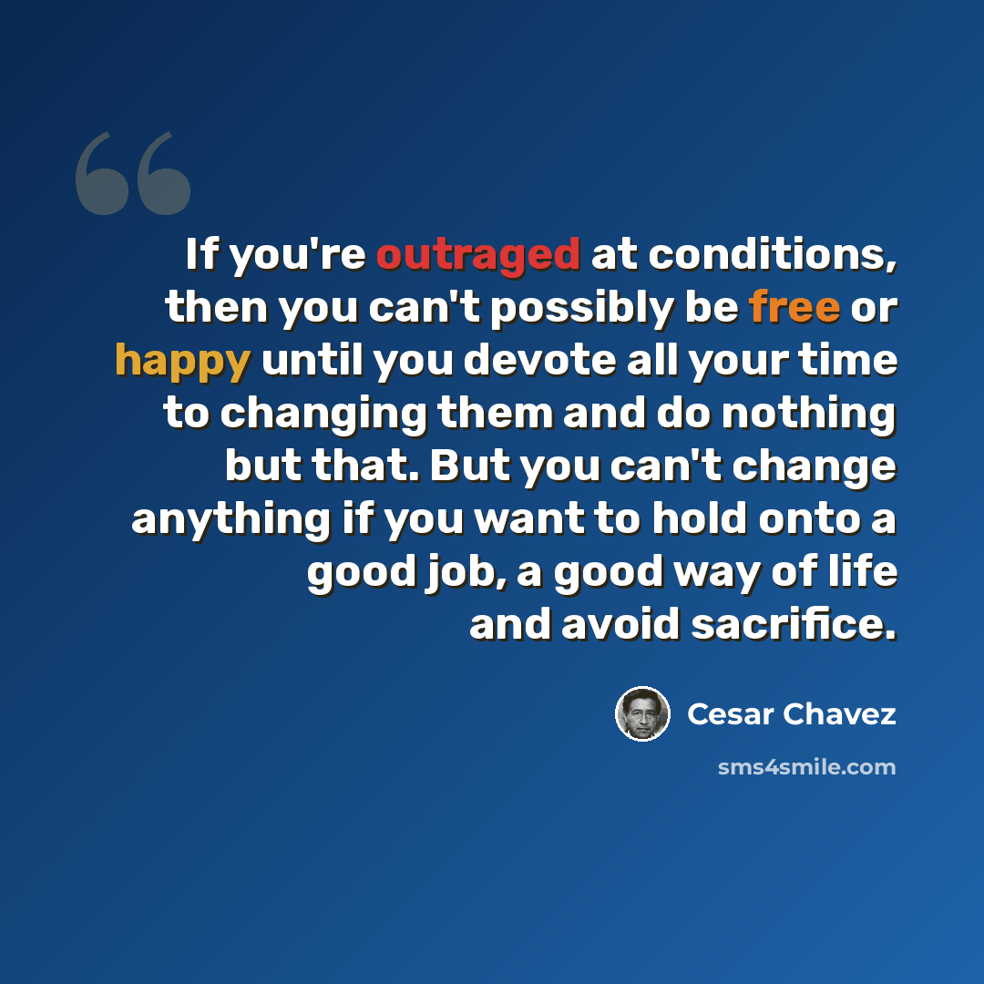 “If you're outraged at conditions, then you can't possibly be free or happy until you devote all your time to changing them and do nothing but that. But you can't change anything if you want to hold onto a good job, a good way of life and avoid sacrifice.” quote by Cesar Chavez
