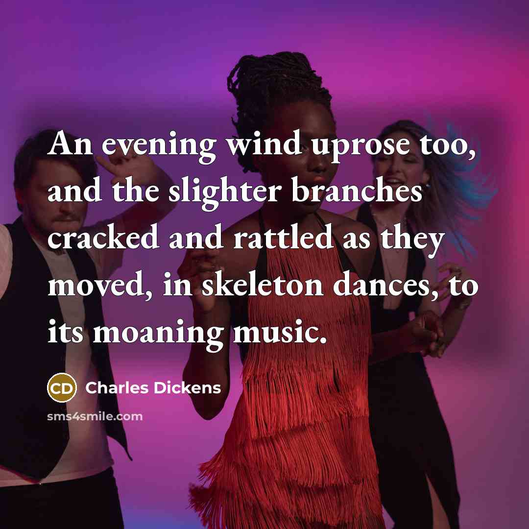 “An evening wind uprose too, and the slighter branches cracked and rattled as they moved, in skeleton dances, to its moaning music.” quote by Charles Dickens