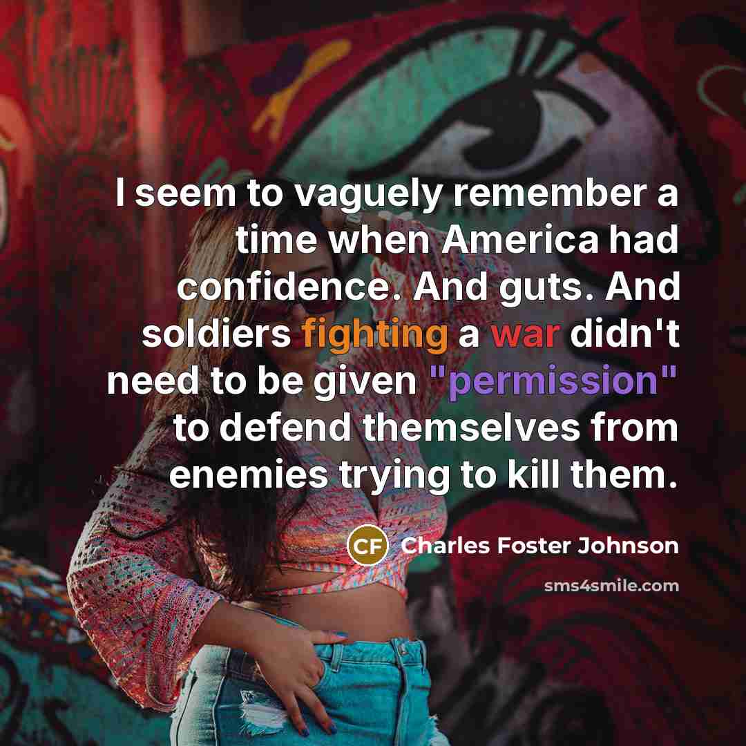 “I seem to vaguely remember a time when America had confidence. And guts. And soldiers fighting a war didn't need to be given "permission" to defend themselves from enemies trying to kill them.” quote by Charles Foster Johnson