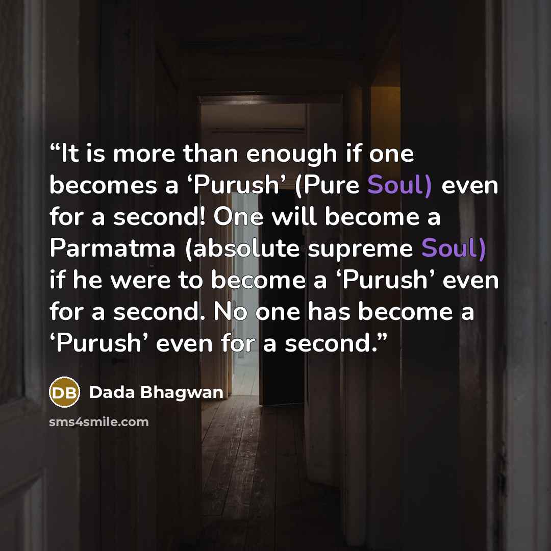 “It is more than enough if one becomes a ‘Purush’ (Pure Soul) even for a second! One will become a Parmatma (absolute supreme Soul) if he were to become a ‘Purush’ even for a second. No one has become a ‘Purush’ even for a second.” quote by Dada Bhagwan