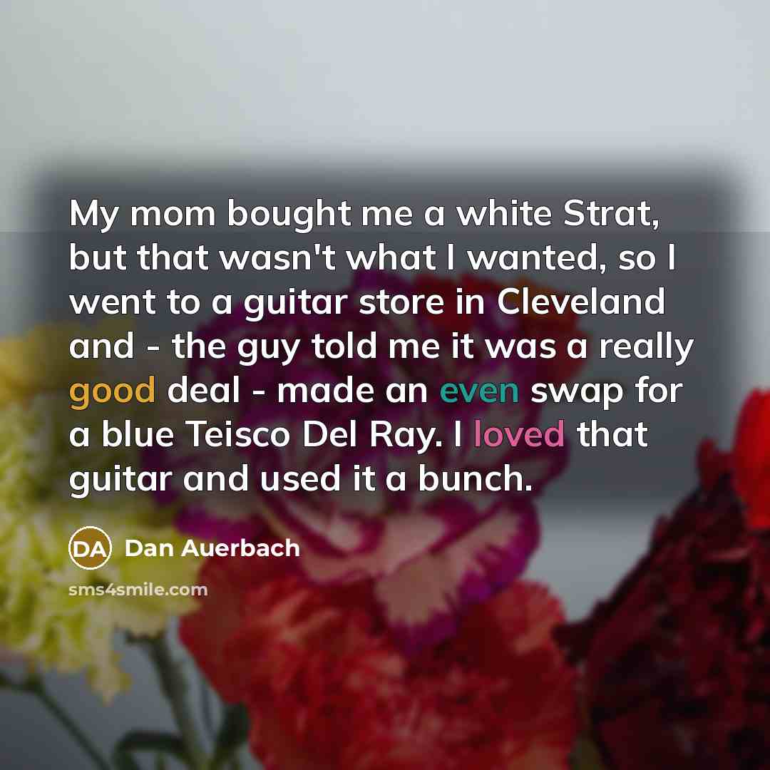 “My mom bought me a white Strat, but that wasn't what I wanted, so I went to a guitar store in Cleveland and - the guy told me it was a really good deal - made an even swap for a blue Teisco Del Ray. I loved that guitar and used it a bunch.” quote by Dan Auerbach