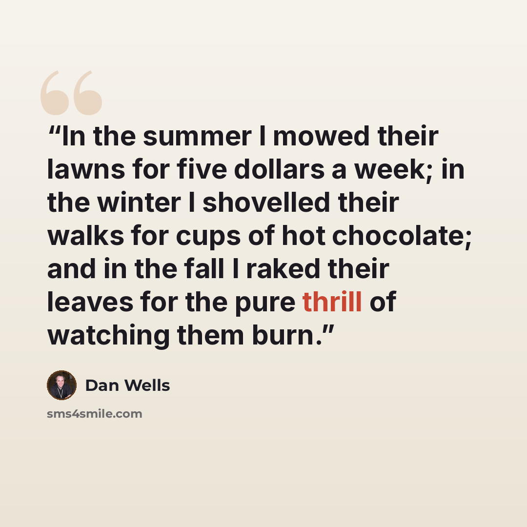 “In the summer I mowed their lawns for five dollars a week; in the winter I shovelled their walks for cups of hot chocolate; and in the fall I raked their leaves for the pure thrill of watching them burn.” quote by Dan Wells