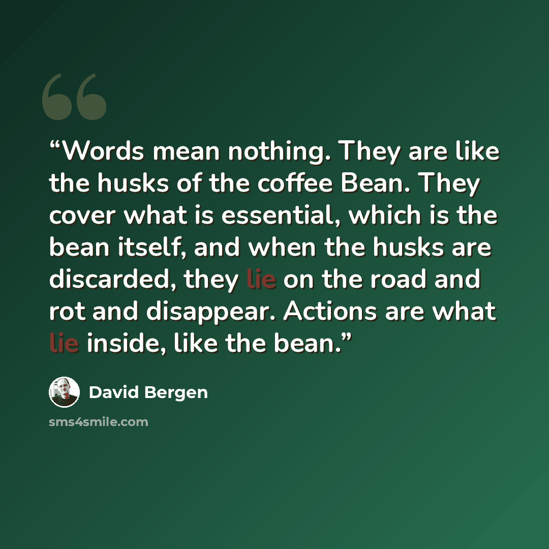 “Words mean nothing. They are like the husks of the coffee Bean. They cover what is essential, which is the bean itself, and when the husks are discarded, they lie on the road and rot and disappear. Actions are what lie inside, like the bean.” quote by David Bergen