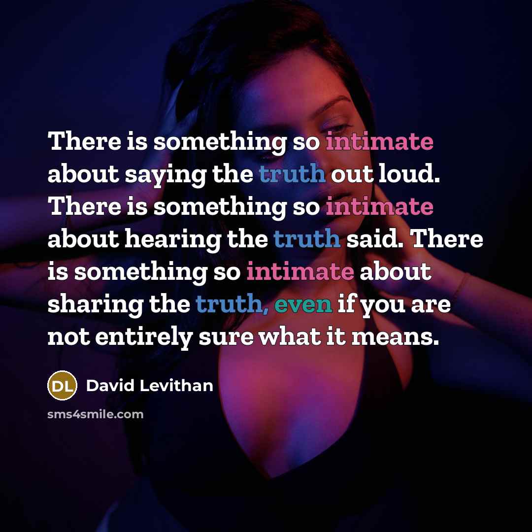 “There is something so intimate about saying the truth out loud. There is something so intimate about hearing the truth said. There is something so intimate about sharing the truth, even if you are not entirely sure what it means.” quote by David Levithan