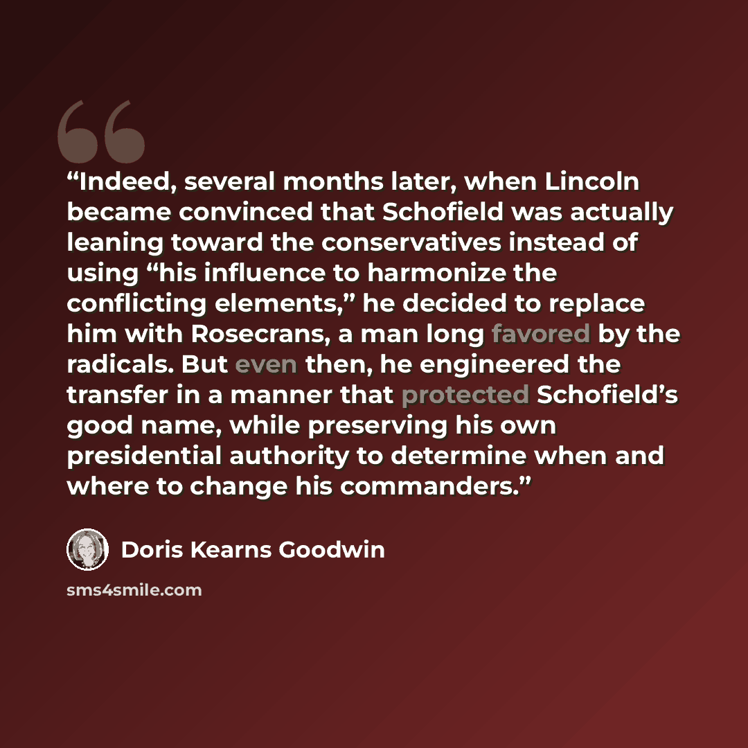 “Indeed, several months later, when Lincoln became convinced that Schofield was actually leaning toward the conservatives instead of using “his influence to harmonize the conflicting elements,” he decided to replace him with Rosecrans, a man long favored by the radicals. But even then, he…” quote by Doris Kearns Goodwin