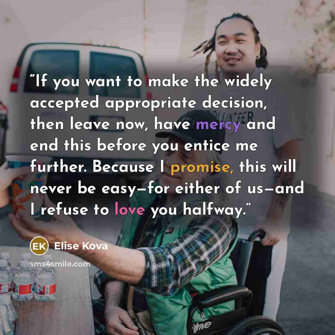 “If you want to make the widely accepted appropriate decision, then leave now, have mercy and end this before you entice me further. Because I promise, this will never be easy—for either of us—and I refuse to love you halfway.” quote by Elise Kova