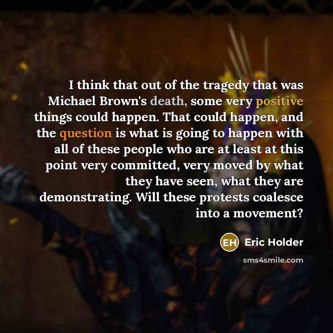 “I think that out of the tragedy that was Michael Brown's death, some very positive things could happen. That could happen, and the question is what is going to happen with all of these people who are at least at this point very committed, very moved by what they have seen, what they are…” quote by Eric Holder