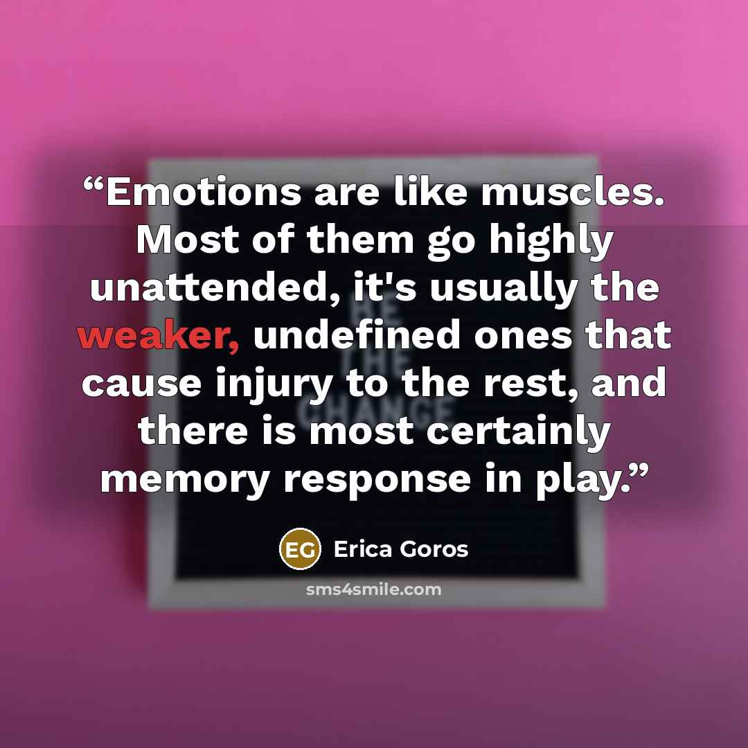 “Emotions are like muscles. Most of them go highly unattended, it's usually the weaker, undefined ones that cause injury to the rest, and there is most certainly memory response in play.” quote by Erica Goros