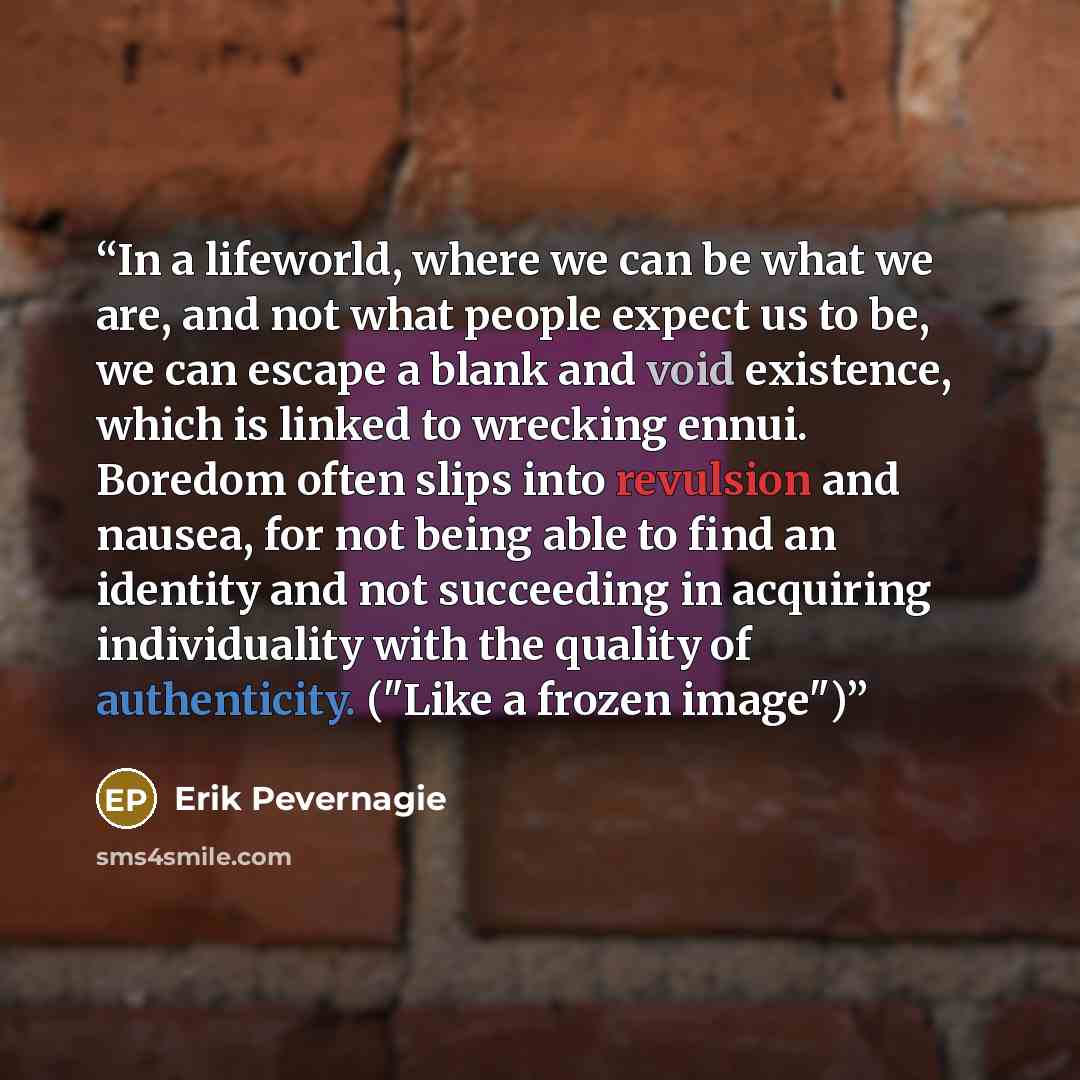 “In a lifeworld, where we can be what we are, and not what people expect us to be, we can escape a blank and void existence, which is linked to wrecking ennui. Boredom often slips into revulsion and nausea, for not being able to find an identity and not succeeding in acquiring individuality with…” quote by Erik Pevernagie