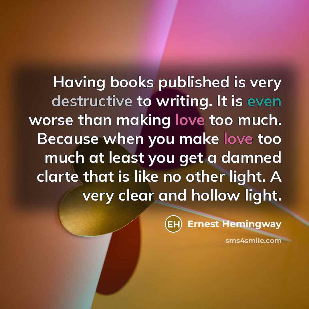 “Having books published is very destructive to writing. It is even worse than making love too much. Because when you make love too much at least you get a damned clarte that is like no other light. A very clear and hollow light.” quote by Ernest Hemingway