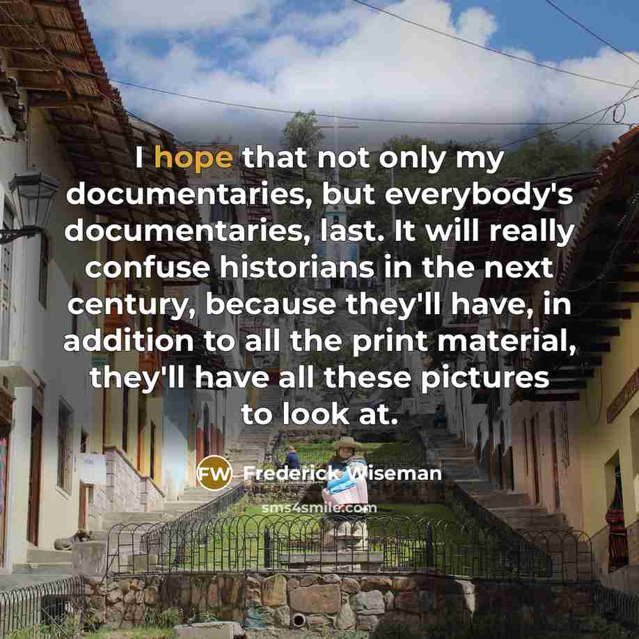 “I hope that not only my documentaries, but everybody's documentaries, last. It will really confuse historians in the next century, because they'll have, in addition to all the print material, they'll have all these pictures to look at.” quote by Frederick Wiseman