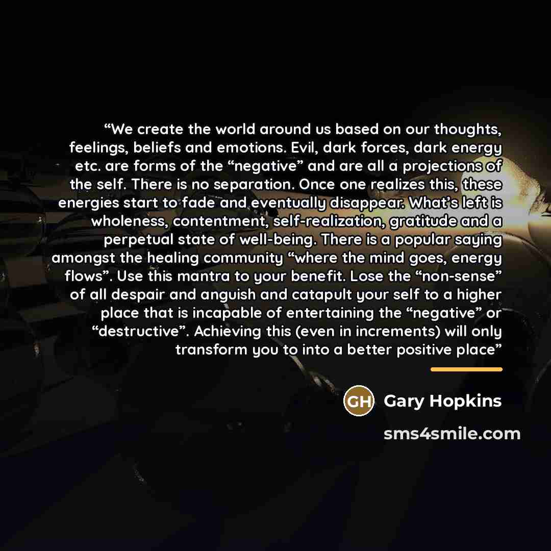 “We create the world around us based on our thoughts, feelings, beliefs and emotions. Evil, dark forces, dark energy etc. are forms of the “negative” and are all a projections of the self. There is no separation. Once one realizes this, these energies start to fade and eventually disappear. What’s…” quote by Gary Hopkins
