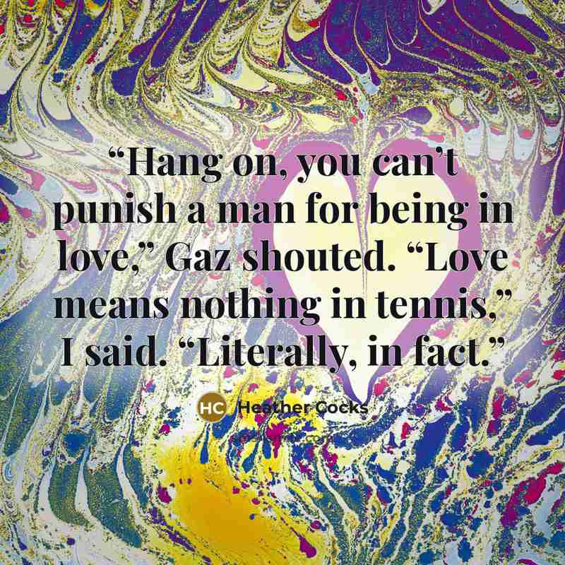 “Hang on, you can’t punish a man for being in love,” Gaz shouted. “Love means nothing in tennis,” I said. “Literally, in fact.” quote by Heather Cocks