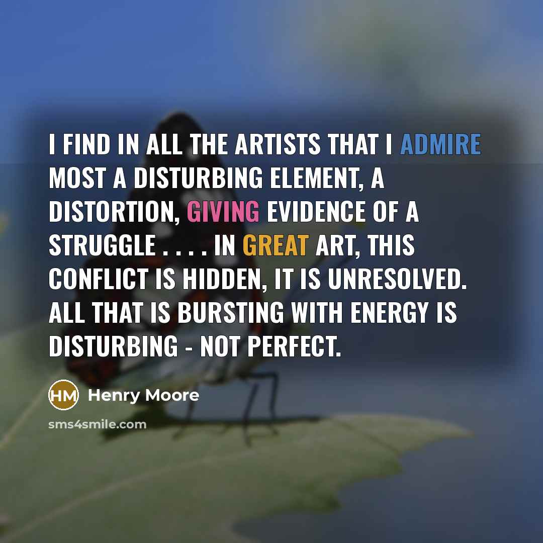 “I find in all the artists that I admire most a disturbing element, a distortion, giving evidence of a struggle . . . . In great art, this conflict is hidden, it is unresolved. All that is bursting with energy is disturbing - not perfect.” quote by Henry Moore