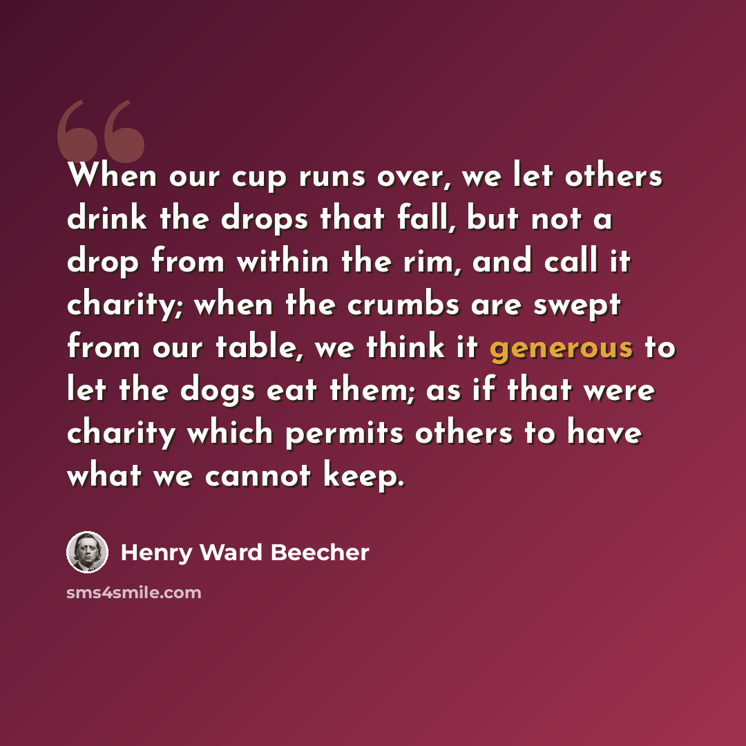 “When our cup runs over, we let others drink the drops that fall, but not a drop from within the rim, and call it charity; when the crumbs are swept from our table, we think it generous to let the dogs eat them; as if that were charity which permits others to have what we cannot keep.” quote by Henry Ward Beecher
