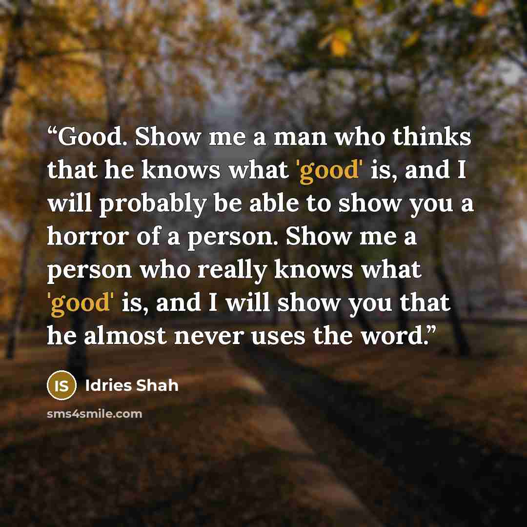 “Good. Show me a man who thinks that he knows what 'good' is, and I will probably be able to show you a horror of a person. Show me a person who really knows what 'good' is, and I will show you that he almost never uses the word.” quote by Idries Shah