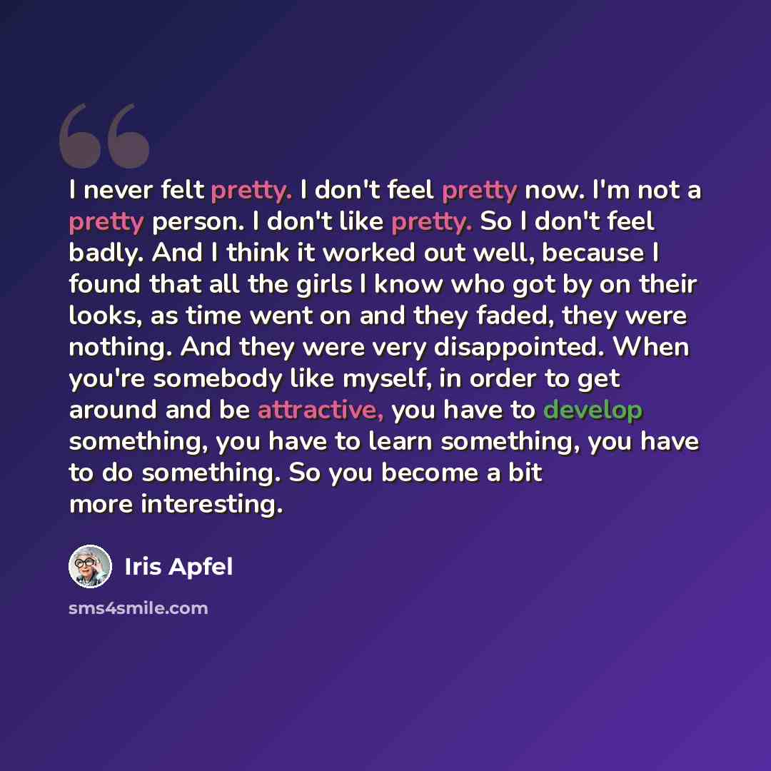 “I never felt pretty. I don't feel pretty now. I'm not a pretty person. I don't like pretty. So I don't feel badly. And I think it worked out well, because I found that all the girls I know who got by on their looks, as time went on and they faded, they were nothing. And they were very…” quote by Iris Apfel